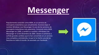 Popularmente conocido como MSN, es un servicio de
mensajería instantánea que actualmente, funciona bajo el
nombre Windows Live Messenger. Es uno de los servicios de
mensajería instantánea más populares. Comenzó como MSN
Messenger en 1999, y cambió su nombre a Windows Live
Messenger el 13 de diciembre de 2005. Desde el comienzo a
sufrido grandes cambios que lo han convertido en un servicio
muy completo y entretenido, lo que lo ha hecho uno de los
favoritos en todo el mundo ,Va asociado con Facebook.
 