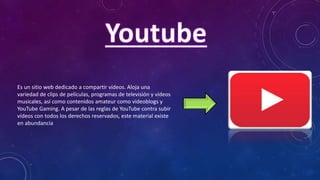 Es un sitio web dedicado a compartir vídeos. Aloja una
variedad de clips de películas, programas de televisión y vídeos
musicales, así como contenidos amateur como videoblogs y
YouTube Gaming. A pesar de las reglas de YouTube contra subir
vídeos con todos los derechos reservados, este material existe
en abundancia
 