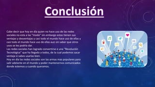 Cabe decir que hoy en día quien no hace uso de las redes
sociales no esta a las ''moda'' sin embargo estas tienen sus
ventajas y desventajas y casi todo el mundo hace uso de ellas y
casi todo el mundo hace uso de ellas aun sin saber que otros
usos se les podría dar.
Las redes sociales han logrado convertirse e una ''Revolución
Tecnológica'' que ha llegado a todos, de la cual podemos sacar
ventaja si sabes usarlas bien.
Hoy en día las redes sociales son las armas mas populares para
salir adelante en el mundo y poder mantenernos comunicados
donde estemos y cuando queramos.
 