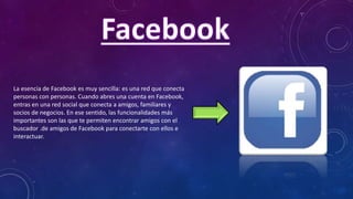 La esencia de Facebook es muy sencilla: es una red que conecta
personas con personas. Cuando abres una cuenta en Facebook,
entras en una red social que conecta a amigos, familiares y
socios de negocios. En ese sentido, las funcionalidades más
importantes son las que te permiten encontrar amigos con el
buscador .de amigos de Facebook para conectarte con ellos e
interactuar.
 