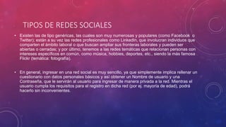 TIPOS DE REDES SOCIALES
• Existen las de tipo genéricas, las cuales son muy numerosas y populares (como Facebook o
Twitter); están a su vez las redes profesionales como LinkedIn, que involucran individuos que
comparten el ámbito laboral o que buscan ampliar sus fronteras laborales y pueden ser
abiertas o cerradas; y por último, tenemos a las redes temáticas que relacionan personas con
intereses específicos en común, como música, hobbies, deportes, etc., siendo la más famosa
Flickr (temática: fotografía).
• En general, ingresar en una red social es muy sencillo, ya que simplemente implica rellenar un
cuestionario con datos personales básicos y así obtener un Nombre de usuario y una
Contraseña, que le servirán al usuario para ingresar de manera privada a la red. Mientras el
usuario cumpla los requisitos para el registro en dicha red (por ej. mayoría de edad), podrá
hacerlo sin inconvenientes.
 