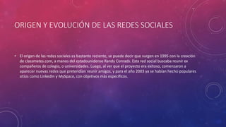 ORIGEN Y EVOLUCIÓN DE LAS REDES SOCIALES
• El origen de las redes sociales es bastante reciente, se puede decir que surgen en 1995 con la creación
de classmates.com, a manos del estadounidense Randy Conrads. Esta red social buscaba reunir ex
compañeros de colegio, o universidades. Luego, al ver que el proyecto era exitoso, comenzaron a
aparecer nuevas redes que pretendían reunir amigos, y para el año 2003 ya se habían hecho populares
sitios como LinkedIn y MySpace, con objetivos más específicos.
 