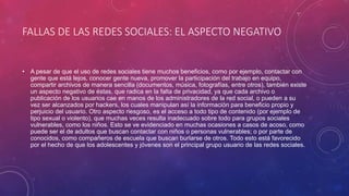 FALLAS DE LAS REDES SOCIALES: EL ASPECTO NEGATIVO
• A pesar de que el uso de redes sociales tiene muchos beneficios, como por ejemplo, contactar con
gente que está lejos, conocer gente nueva, promover la participación del trabajo en equipo,
compartir archivos de manera sencilla (documentos, música, fotografías, entre otros), también existe
un aspecto negativo de éstas, que radica en la falta de privacidad, ya que cada archivo o
publicación de los usuarios cae en manos de los administradores de la red social, o pueden a su
vez ser alcanzados por hackers, los cuales manipulan así la información para beneficio propio y
perjuicio del usuario. Otro aspecto riesgoso, es el acceso a todo tipo de contenido (por ejemplo de
tipo sexual o violento), que muchas veces resulta inadecuado sobre todo para grupos sociales
vulnerables, como los niños. Esto se ve evidenciado en muchas ocasiones a casos de acoso, como
puede ser el de adultos que buscan contactar con niños o personas vulnerables; o por parte de
conocidos, como compañeros de escuela que buscan burlarse de otros. Todo esto está favorecido
por el hecho de que los adolescentes y jóvenes son el principal grupo usuario de las redes sociales.
 