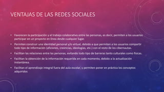 VENTAJAS DE LAS REDES SOCIALES
• Favorecen la participación y el trabajo colaborativo entre las personas, es decir, permiten a los usuarios
participar en un proyecto en línea desde cualquier lugar.
• Permiten construir una identidad personal y/o virtual, debido a que permiten a los usuarios compartir
todo tipo de información (aficiones, creencias, ideologías, etc.) con el resto de los cibernautas.
• Facilitan las relaciones entre las personas, evitando todo tipo de barreras tanto culturales como físicas.
• Facilitan la obtención de la información requerida en cada momento, debido a la actualización
instantánea.
• Facilitan el aprendizaje integral fuera del aula escolar, y permiten poner en práctica los conceptos
adquiridos
 