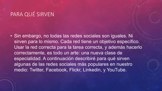 PARA QUÉ SIRVEN
• Sin embargo, no todas las redes sociales son iguales. Ni
sirven para lo mismo. Cada red tiene un objetivo específico.
Usar la red correcta para la tarea correcta, y además hacerlo
correctamente, es todo un arte: una nueva clase de
especialidad. A continuación describiré para qué sirven
algunas de las redes sociales más populares en nuestro
medio: Twitter, Facebook, Flickr, Linkedin, y YouTube.
 