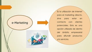 e-Marketing
Es la utilización de Internet
para el marketing directo,
sirve para estar en
contacto con clientes
potenciales. Esta es una
opción utilizada de dentro
del ámbito empresarial
para difundir productos
y/o servicios.
 