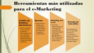 Herramientas más utilizadas
para el e-Marketing
Gestión de
Boletines
electrónicos
• Fácil y rápido
el envío de
boletines
electrónicos a
sus clientes,
proveedores,
distribuidores o
colaboradores
externos.
Banners
• Desarrollo y
diseño de
campañas
publicitarias
en formato
imagen o
animación
Marketing uno
a uno
• Permite
personalizar el
mensaje en
función del
visitante según
situación
geográfica,
IP’s, fecha y/u
hora, idioma,
entre otras.
Mensajes de
texto (SMS)
Se realizan los
envíos de SMS
masivos a
contactos y
bases de datos
de forma
automatizada y
desatendida.
 