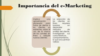 Importancia del e-Marketing
Implica una
aproximación
planeada para
tratar de alertar a
los clientes ya
existentes sobre el
uso de la marca
de los canales en
línea y adquirir
nuevos clientes
La retención de
los clientes en
línea requiere
basarse en
desarrollar
métodos de
análisis del cliente,
investigando sus
características,
comportamiento,
lo que encuentran
valioso
 
