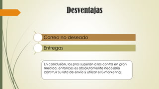 Desventajas
Correo no deseado
Entregas
En conclusión, los pros superan a los contra en gran
medida, entonces es absolutamente necesario
construir su lista de envío y utilizar el E-marketing.
 