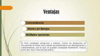 Ventajas
Conveniencia
Ahorro en tiempo
Múltiples opciones
Es fácil comparar productos y precios. Como los productos se
encuentran en línea, estos vienen acompañados con descripciones y
características, por lo que se pueden comparar fácilmente, incluso
entre dos, tres o más tiendas online.
 