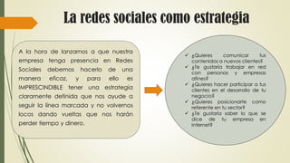 La redes sociales como estrategia
A la hora de lanzarnos a que nuestra
empresa tenga presencia en Redes
Sociales debemos hacerlo de una
manera eficaz, y para ello es
IMPRESCINDIBLE tener una estrategia
claramente definida que nos ayude a
seguir la línea marcada y no volvernos
locos dando vueltas que nos harán
perder tiempo y dinero.
 ¿Quieres comunicar tus
contenidos a nuevos clientes?
 ¿Te gustaría trabajar en red
con personas y empresas
afines?
 ¿Quieres hacer participar a tus
clientes en el desarrollo de tu
negocio?
 ¿Quieres posicionarte como
referente en tu sector?
 ¿Te gustaría saber lo que se
dice de tu empresa en
Internet?
 