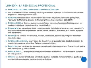 LINKEDIN, LA RED SOCIAL PROFESIONAL
 CÓMO REDACTAR CORRECTAMENTE NUESTRO PERFIL DE LINKEDIN
 Una buena redacción nos puede ayudar a lograr nuestros objetivos. Te contamos cómo redactar
tu perfil de LinkedIn para tener éxito:
 EXTRACTO: el extracto es un resumen breve de nuestra trayectoria profesional: por ejemplo,
“Consultor de Marketing. Director de Marketing Online. Especialista en SEO/SEM”.
 ESPECIALIDADES: si decimos que somos expertos en marketing, las especialidades pueden ser
marketing relacional, marketing online, marketing 2.0…
 EXPERIENCIA: es conveniente definir nuestros puestos de trabajo de la manera más concreta. Es
importante señalar las empresas en las que hemos trabajado, añadiendo, si la tienen, la página
web de la misma.
 ESTUDIOS: las carreras universitarias, másters, doctorados, estudios de postgrado deben ser
reseñados aquí.
 INFORMACIÓN ADICIONAL: es un “cajón del desastre” en el que cabe todo, desde la dirección de
nuestro blog personal, el perfil de Twitter o nuestros hobbies.
 PROYECTOS: son los proyectos que estamos realizando o hemos terminado. Pueden incluir página
web, descripción, y colaboradores.
 PUBLICACIONES: ¿Tienes publicaciones profesionales o académicas? No te olvides de ponerlas
en este apartado.
 CURSOS: son cursos formativos o actividades que has realizado. Te recomendamos que los que
pongas estén relacionados con tu actividad profesional.
 