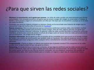 • Mantener la comunicación con la gente que conocen. Los sitios de redes sociales son esencialmente para formar
comunidades. Uno se puede encontrar con gente que ya conoce: amigos del colegio, la universidad, el trabajo, la
familia u otros grupos y seguir en comunicación con ellos por más lejos que se encuentren y aunque ya no se vean
con tanta frecuencia.
• Amistades que parecían haberse olvidado se retoman ¿Quién no ha escuchado esas historias de amigos que se
rencuentran luego de muchos años al buscarse en Facebook?
• Nuevas conexiones. Pero no solo personas que ya conocemos conforman nuestras redes, sino también muchas
por conocer. Hay redes sociales para encontrar nuevos amigos, sitios de citas, páginas para dar con gente que
comparten los mismos intereses o aficiones. En general, todas las redes sociales permiten la interacción entre sus
miembros, la forma más común de ampliar el círculo de amigos suele ser buscar entre las redes personales de los
que ya conocemos: “los amigos de los amigos”.
• Encontrar información. Mucha gente ya sólo se actualiza de las novedades de lo que ocurre en el mundo a través
de Twitter y los medios de comunicación que también están en Facebook. Pero además podemos recurrir a redes
especializadas para hacer preguntas sobre cualquier tema o sencillamente consultar entre nuestras redes por sus
opiniones.
• Autopromoción. ¿Tienes un blog o un talento que quieres que el planeta conozca? Si lo compartes en las redes
puedes tener la oportunidad de que más gente se entere.
• Networking. El mundo de hoy se mueve por contactos, así que algunos prefieren usar las redes sociales para el
ámbito profesional. Estos son los lugares ideales para las relaciones interpersonales. Sin embargo, aunque se trata
de conocer gente, los fines no son sólo de construir amistades, sino de establecer conexiones que puedan ser
potencialmente útiles. Abrir oportunidades para un empleo, un negocio o algún tipo de colaboración mutua.
¿Para que sirven las redes sociales?
 