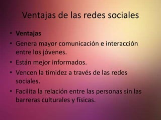 Ventajas de las redes sociales
• Ventajas
• Genera mayor comunicación e interacción
entre los jóvenes.
• Están mejor informados.
• Vencen la timidez a través de las redes
sociales.
• Facilita la relación entre las personas sin las
barreras culturales y físicas.
 