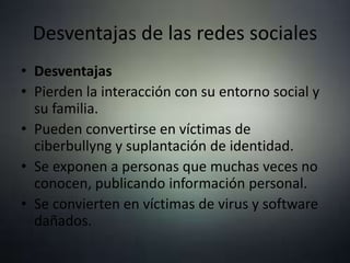 Desventajas de las redes sociales
• Desventajas
• Pierden la interacción con su entorno social y
su familia.
• Pueden convertirse en víctimas de
ciberbullyng y suplantación de identidad.
• Se exponen a personas que muchas veces no
conocen, publicando información personal.
• Se convierten en víctimas de virus y software
dañados.
 