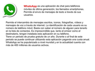 WhatsApp es una aplicación de chat para teléfonos
móviles de última generación, los llamados smartphones.
Permite el envío de mensajes de texto a través de sus
usuarios.
Permite el intercambio de mensajes escritos, iconos, fotografías, vídeos y
mensajes de voz a través de internet. La identificación de cada usuario es su
número de teléfono móvil. Basta con saber el número de alguien para tenerlo
en la lista de contactos. Es imprescindible que, tanto el emisor como el
destinatario, tengan instalada esta aplicación en su teléfono.
Tiene un periodo de prueba gratuito de un año. Durante o al final de este
periodo se puede continuar utilizando esta aplicación pagando una cuota anual.
WhatsApp se ha popularizado a nivel mundial y en la actualidad cuenta con
más de 400 millones de usuarios activos.
 
