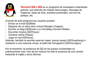 Tencent QQ o QQ es un programa de mensajería instantánea
gratuito, que además de chatear tiene juegos, descarga de
ringtones, salas de chat, avatares personales, servicio de
parejas, etc.
A través de este programa los usuarios pueden:
- Enviar un e-mail (QQMail)
- Disponer de un disco duro virtual (Wangluo Yingpan)
- Escribir un blog (QQZone) o un microblog (Tencent Weibo)
- Escuchar música (QQYinyue)
- Comprar online (Paipai)
- Jugar en red (QQYouxi).
Además, también te permite reservar viajes, buscar pareja (QQTongchang) o
mantener a una mascota virtual, al estilo del Tamagotchi (QQChoungwu).
Por el momento, la presencia de QQ en los países occidentales es
prácticamente nula. Uno de los motivos ha sido la ausencia de una versión
traducida al inglés y otros idiomas.
 