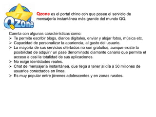 Qzone es el portal chino con que posee el servicio de
mensajería instantánea más grande del mundo QQ.
Cuenta con algunas características como:
 Te permite escribir blogs, diarios digitales, enviar y alojar fotos, música etc.
 Capacidad de personalizar la apariencia, al gusto del usuario.
 La mayoría de sus servicios ofertados no son gratuitos, aunque existe la
posibilidad de adquirir un pase denominado diamante canario que permite el
acceso a casi la totalidad de sus aplicaciones.
 No exige identidades reales.
 Chat de mensajería instantánea, que llega a tener al día a 50 millones de
usuarios conectados en línea.
 Es muy popular entre jóvenes adolescentes y en zonas rurales.
 