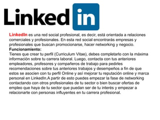 LinkedIn es una red social profesional, es decir, está orientada a relaciones
comerciales y profesionales. En esta red social encontrarás empresas y
profesionales que buscan promocionarse, hacer networking y negocio.
Funcionamiento:
Tienes que crear tu perfil (Curriculum Vitae), debes completarlo con la máxima
información sobre tu carrera laboral. Luego, contacta con tus anteriores
empleadores, profesores y compañeros de trabajo para pedirles
recomendaciones sobre tus anteriores trabajos y desempeños a fin de que
estos se asocien con tu perfil Online y así mejorar tu reputación online y marca
personal en LinkedIn.A partir de esto puedes empezar la fase de networking
contactando con otros profesionales de tu sector o bien buscar ofertas de
empleo que haya de tu sector que puedan ser de tu interés y empezar a
relacionarte con personas influyentes en tu carrera profesional.
 