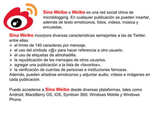 Sina Weibo o Weibo es una red social china de
microblogging. En cualquier publicación se pueden insertar,
además de texto emoticonos, fotos, vídeos, música y
encuestas.
Sina Weibo incorpora diversas características semejantes a las de Twitter,
entre ellas:
 el límite de 140 caracteres por mensaje.
 el uso del símbolo «@» para hacer referencia a otro usuario.
 el uso de etiquetas de almohadilla.
 la republicación de los mensajes de otros usuarios.
 agregar una publicación a la lista de «favoritos».
 la verificación de cuentas de personas e instituciones famosas.
Además, pueden añadirse emoticonos y adjuntar audio, vídeos e imágenes en
cada publicación.
Puede accederse a Sina Weibo desde diversas plataformas, tales como
Android, BlackBerry OS, iOS, Symbian S60, Windows Mobile y Windows
Phone.
 