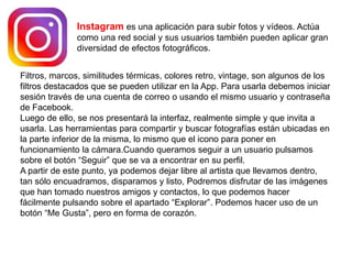 Instagram es una aplicación para subir fotos y vídeos. Actúa
como una red social y sus usuarios también pueden aplicar gran
diversidad de efectos fotográficos.
Filtros, marcos, similitudes térmicas, colores retro, vintage, son algunos de los
filtros destacados que se pueden utilizar en la App. Para usarla debemos iniciar
sesión través de una cuenta de correo o usando el mismo usuario y contraseña
de Facebook.
Luego de ello, se nos presentará la interfaz, realmente simple y que invita a
usarla. Las herramientas para compartir y buscar fotografías están ubicadas en
la parte inferior de la misma, lo mismo que el icono para poner en
funcionamiento la cámara.Cuando queramos seguir a un usuario pulsamos
sobre el botón “Seguir” que se va a encontrar en su perfil.
A partir de este punto, ya podemos dejar libre al artista que llevamos dentro,
tan sólo encuadramos, disparamos y listo, Podremos disfrutar de las imágenes
que han tomado nuestros amigos y contactos, lo que podemos hacer
fácilmente pulsando sobre el apartado “Explorar”. Podemos hacer uso de un
botón “Me Gusta”, pero en forma de corazón.
 