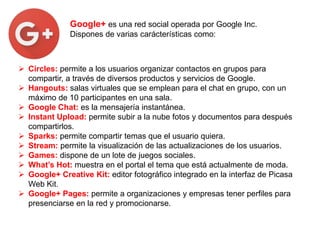 Google+ es una red social operada por Google Inc.
Dispones de varias carácterísticas como:
 Circles: permite a los usuarios organizar contactos en grupos para
compartir, a través de diversos productos y servicios de Google.
 Hangouts: salas virtuales que se emplean para el chat en grupo, con un
máximo de 10 participantes en una sala.
 Google Chat: es la mensajería instantánea.
 Instant Upload: permite subir a la nube fotos y documentos para después
compartirlos.
 Sparks: permite compartir temas que el usuario quiera.
 Stream: permite la visualización de las actualizaciones de los usuarios.
 Games: dispone de un lote de juegos sociales.
 What’s Hot: muestra en el portal el tema que está actualmente de moda.
 Google+ Creative Kit: editor fotográfico integrado en la interfaz de Picasa
Web Kit.
 Google+ Pages: permite a organizaciones y empresas tener perfiles para
presenciarse en la red y promocionarse.
 