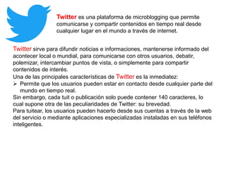 Twitter es una plataforma de microblogging que permite
comunicarse y compartir contenidos en tiempo real desde
cualquier lugar en el mundo a través de internet.
Twitter sirve para difundir noticias e informaciones, mantenerse informado del
acontecer local o mundial, para comunicarse con otros usuarios, debatir,
polemizar, intercambiar puntos de vista, o simplemente para compartir
contenidos de interés.
Una de las principales características de Twitter es la inmediatez:
 Permite que los usuarios pueden estar en contacto desde cualquier parte del
mundo en tiempo real.
Sin embargo, cada tuit o publicación solo puede contener 140 caracteres, lo
cual supone otra de las peculiaridades de Twitter: su brevedad.
Para tuitear, los usuarios pueden hacerlo desde sus cuentas a través de la web
del servicio o mediante aplicaciones especializadas instaladas en sus teléfonos
inteligentes.
 