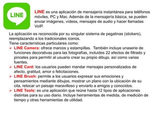 LINE es una aplicación de mensajería instantánea para teléfonos
móviles, PC y Mac. Además de la mensajería básica, se pueden
enviar imágenes, vídeos, mensajes de audio y hacer llamadas
VoIP.
La aplicación es reconocida por su singular sistema de pegatinas (stickers),
reemplazando a los tradicionales iconos.
Tiene características particulares como:
 LINE Camera: ofrece marcos y estampillas. También incluye unaserie de
funciones decorativas para las fotografías, incluidos 22 efectos de filtrado y
pinceles para permitir al usuario crear su propio dibujo, así como varias
fuentes.
 LINE Card: los usuarios pueden mandar mensajes personalizados de
afecto, gratitud, amor o felicitaciones.
 LINE Brush: permite a los usuarios expresar sus emociones y
pensamientos mediante dibujos, mostrar un plano con la ubicación de su
cita, retocar un paisaje maravilloso y enviarlo a amigos y conocidos.
 LINE Tools: es una aplicación que reúne hasta 12 tipos de aplicaciones
distintas para su uso diario. Incluye herramientas de medida, de medición de
tiempo y otras herramientas de utilidad.
 