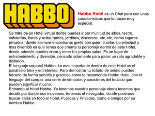 Habbo Hotel es un Chat pero con unas
características que lo hacen muy
especial.
Se trata de un Hotel virtual donde puedes ir por multitud de sitios, teatro,
cafeterías, bares y restaurantes, jardines, discoteca, etc, etc, como lugares
privados, donde siempre encontraras gente con quien charlar. Lo principal y
mas divertido es que tienes que crearte tu personaje dentro de este Hotel,
donde además puedes crear y tener tus propias salas. Es un lugar de
entretenimiento y diversión, pensado solamente para pasar un rato agradable y
distraído.
El lenguaje corporal Habbo. Lo mas importante dentro de este Hotel es el
pasárselo bien y entretenido. Para demostrar tu estado de animo puedes
hacerlo de forma sencilla y graciosa como te recomienda Habbo Hotel, con el
lenguaje del cuerpo, una serie de símbolos y caracteres del teclado que
pueden significar mucho.
Entrando al Hotel Habbo. Ya tenemos nuestro personaje ahora tenemos que
decidir por donde nos movemos, tenemos el navegador, donde podemos
buscar salas en todo el Hotel. Publicas y Privadas, como a amigos por su
nombre Habbo.
 
