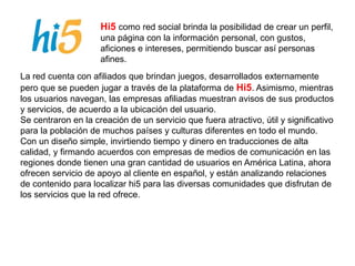 Hi5 como red social brinda la posibilidad de crear un perfil,
una página con la información personal, con gustos,
aficiones e intereses, permitiendo buscar así personas
afines.
La red cuenta con afiliados que brindan juegos, desarrollados externamente
pero que se pueden jugar a través de la plataforma de Hi5. Asimismo, mientras
los usuarios navegan, las empresas afiliadas muestran avisos de sus productos
y servicios, de acuerdo a la ubicación del usuario.
Se centraron en la creación de un servicio que fuera atractivo, útil y significativo
para la población de muchos países y culturas diferentes en todo el mundo.
Con un diseño simple, invirtiendo tiempo y dinero en traducciones de alta
calidad, y firmando acuerdos con empresas de medios de comunicación en las
regiones donde tienen una gran cantidad de usuarios en América Latina, ahora
ofrecen servicio de apoyo al cliente en español, y están analizando relaciones
de contenido para localizar hi5 para las diversas comunidades que disfrutan de
los servicios que la red ofrece.
 
