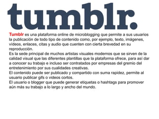 Tumblr es una plataforma online de microblogging que permite a sus usuarios
la publicación de todo tipo de contenido como, por ejemplo, texto, imágenes,
vídeos, enlaces, citas y audio que cuenten con cierta brevedad en su
reproducción.
Es la sede principal de muchos artistas visuales modernos que se sirven de la
calidad visual que las diferentes plantillas que la plataforma ofrece, para así dar
a conocer su trabajo e incluso ser contratados por empresas del gremio del
entretenimiento por sus cualidades creativas.
El contenido puede ser publicado y compartido con suma rapidez, permite al
usuario publicar gifs o videos cortos.
El usuario o blogger que puede generar etiquetas o hashtags para promover
aún más su trabajo a lo largo y ancho del mundo.
 