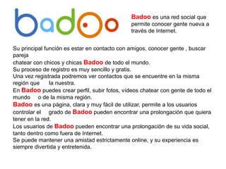Badoo es una red social que
permite conocer gente nueva a
través de Internet.
Su principal función es estar en contacto con amigos, conocer gente , buscar
pareja
chatear con chicos y chicas Badoo de todo el mundo.
Su proceso de registro es muy sencillo y gratis.
Una vez registrada podremos ver contactos que se encuentre en la misma
región que la nuestra.
En Badoo puedes crear perfil, subir fotos, vídeos chatear con gente de todo el
mundo o de la misma región.
Badoo es una página, clara y muy fácil de utilizar, permite a los usuarios
controlar el grado de Badoo pueden encontrar una prolongación que quiera
tener en la red.
Los usuarios de Badoo pueden encontrar una prolongación de su vida social,
tanto dentro como fuera de Internet.
Se puede mantener una amistad estrictamente online, y su experiencia es
siempre divertida y entretenida.
 