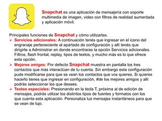 Snapchat es una aplicación de mensajería con soporte
multimedia de imagen, video con filtros de realidad aumentada
y aplicación móvil.
Principales funciones de Snapchat y cómo utilizarlas.
 Servicios adicionales: A continuación tenés que ingresar en el icono del
engranaje perteneciente al apartado de configuración y allí tenés que
dirigirte a Administrar en donde encontraras la opción Servicios adicionales.
Filtros, flash frontal, replay, tipos de textos, y mucho más es lo que ofrece
esta opción.
 Mejores amigos: Por defecto Snapchat muestra en pantalla los tres
contactos que más interactúan de tu cuenta. Sin embargo esta configuración
pude modificarse para que se vean los contactos que vos quieres. Si quieres
hacerlo tienes que ingresar en configuración, #de los mejores amigos y allí
podrás seleccionar los que desees.
 Textos especiales: Presionando en la tecla T, próxima al de edición de
mensajes, podrás utilizar los distintos tipos de fuentes y formatos con los
que cuenta esta aplicación. Personaliza tus mensajes instantáneos para que
se vean de lujo.
 