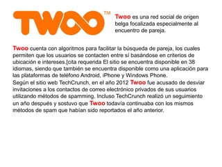 Twoo es una red social de origen
belga focalizada especialmente al
encuentro de pareja.
Twoo cuenta con algoritmos para facilitar la búsqueda de pareja, los cuales
permiten que los usuarios se contacten entre sí basándose en criterios de
ubicación e intereses.[cita requerida El sitio se encuentra disponible en 38
idiomas, siendo que también se encuentra disponible como una aplicación para
las plataformas de teléfono Android, iPhone y Windows Phone.
Según el sitio web TechCrunch, en el año 2012 Twoo fue acusado de desviar
invitaciones a los contactos de correo electrónico privados de sus usuarios
utilizando métodos de spamming.​ Incluso TechCrunch realizó un seguimiento
un año después y sostuvo que Twoo todavía continuaba con los mismos
métodos de spam que habían sido reportados el año anterior.​
 