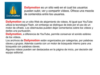 Dailymotion es un sitio web en el cual los usuarios
pueden subir, ver y compartir vídeos. Ofrece una mezcla
de contenidos entre los usuarios.
Dailymotion es un sitio Web de alojamiento de videos. Al igual que YouTube
utiliza la tecnología Flash, sin embargo se distingue de éste por el uso de un
motor de cifrado. Los cibernautas pueden dejar comentarios sobre los videos y
darles una puntuación.
Dailymotion, a diferencia de YouTube, permite conservar el sonido estéreo
de los videos.
Los archivos de Dailymotion están organizados por categorías, por palabras
claves y grupos. Además cuenta con un motor de búsqueda interno para una
búsqueda con palabras claves.
Algunos videos pueden ser destacados en la página de inicio, por decisión del
equipo editorial.
 