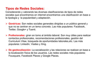 Tipos de Redes Sociales:
Considerando y valorando las diversas clasificaciones de tipos de redes
sociales que encontramos en internet encontramos una clasificación en base a
la tipología y la popularidad y adaptación.
 Genéricas: Son redes sociales generales dirigidas a un público general y
que no se centran en un tema concreto. Las más populares: Facebook,
Twitter, Google+ y Tuenti.
 Profesionales: giran en torno al ámbito laboral. Son muy útiles para realizar
contactos profesionales, recomendaciones profesionales, gestión del
Curriculum Vitae, búsqueda de oportunidades laborales,etc. Las más
populares: Linkedin, Viadeo y Xing.
 De geolocalización: La socialización y las relaciones se realizan en base a
la localización física de los usuarios. Las redes sociales más populares:
Fousquare, Facebook Places y Google Places.
 