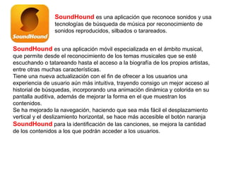 SoundHound es una aplicación que reconoce sonidos y usa
tecnologías de búsqueda de música por reconocimiento de
sonidos reproducidos, silbados o tarareados.
SoundHound es una aplicación móvil especializada en el ámbito musical,
que permite desde el reconocimiento de los temas musicales que se esté
escuchando o tatareando hasta el acceso a la biografía de los propios artistas,
entre otras muchas características.
Tiene una nueva actualización con el fin de ofrecer a los usuarios una
experiencia de usuario aún más intuitiva, trayendo consigo un mejor acceso al
historial de búsquedas, incorporando una animación dinámica y colorida en su
pantalla auditiva, además de mejorar la forma en el que muestran los
contenidos.
Se ha mejorado la navegación, haciendo que sea más fácil el desplazamiento
vertical y el deslizamiento horizontal, se hace más accesible el botón naranja
SoundHound para la identificación de las canciones, se mejora la cantidad
de los contenidos a los que podrán acceder a los usuarios.
 