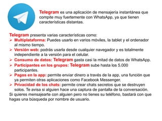 Telegram es una aplicación de mensajería instantánea que
compite muy fuertemente con WhatsApp, ya que tienen
características distantas.
Telegram presenta varias características como:
 Multiplataforma: Puedes usarlo en varios móviles, la tablet y el ordenador
al mismo tiempo.
 Versión web: podrás usarla desde cualquier navegador y es totalmente
independiente a la versión para el celular.
 Consumo de datos: Telegram gasta casi la mitad de datos de WhatsApp.
 Participantes en los grupos: Telegram sube hasta los 5.000
participantes.
 Pagos en la app: permite enviar dinero a través de la app, una función que
ya permiten otras aplicaciones como Facebook Messenger.
 Privacidad de los chats: permite crear chats secretos que se destruyen
solos. Te avisa si alguien hace una captura de pantalla de la conversación.
Si quieres mensajearte con alguien pero no tienes su teléfono, bastará con que
hagas una búsqueda por nombre de usuario.
 