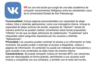 VK es una red social que surgió de una idea académica de
compartir conocimientos filológicos entre los estudiantes rusos
de la Universidad Estatal de San Petersburgo.
Funcionalidad: Incluye páginas personalizables con capacidad de alojar
vídeos, fotos y distintas aplicaciones; como una mensajería interna. Incluye la
capacidad de alojar archivos de sonido, espacios de "Opinión"; donde de
manera anónima se pueden realizar comentarios sobre temas propuestos;
"Ofertas" en las que se dejan peticiones de colaboración; "Cuestiones" para
respuestas sobre preguntas expuestas por los usuarios y distintas
"Aplicaciones".
Privacidad: Los usuarios pueden controlar el acceso a su información en todo
momento. Se puede ocultar o restringir el acceso a fotografías, vídeos o
páginas de información. El contenido no puede ser indexado por buscadores y
para acceder a los contenidos se debe hacer de manera interna.
Características: Se puede compartir música en formato MP3, con canciones
para ser descargadas en forma gratuita, permitiendo a sus usuarios subir
música y compartirla con sus contactos, y también con el resto del mundo.
 