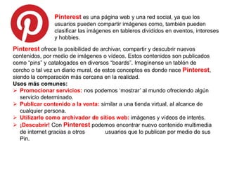 Pinterest es una página web y una red social, ya que los
usuarios pueden compartir imágenes como, también pueden
clasificar las imágenes en tableros divididos en eventos, intereses
y hobbies.
Pinterest ofrece la posibilidad de archivar, compartir y descubrir nuevos
contenidos, por medio de imágenes o vídeos. Estos contenidos son publicados
como “pins” y catalogados en diversos “boards”. Imagínense un tablón de
corcho o tal vez un diario mural, de estos conceptos es donde nace Pinterest,
siendo la comparación más cercana en la realidad.
Usos más comunes:
 Promocionar servicios: nos podemos ‘mostrar’ al mundo ofreciendo algún
servicio determinado.
 Publicar contenido a la venta: similar a una tienda virtual, al alcance de
cualquier persona.
 Utilizarlo como archivador de sitios web: imágenes y vídeos de interés.
 ¡Descubrir! Con Pinterest podemos encontrar nuevo contenido multimedia
de internet gracias a otros usuarios que lo publican por medio de sus
Pin.
 