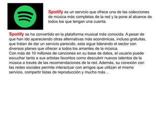 Spotify es un servicio que ofrece una de las colecciones
de música más completas de la red y la pone al alcance de
todos los que tengan una cuenta.
Spotify se ha convertido en la plataforma musical más conocida. A pesar de
que han ido apareciendo otras alternativas más económicas, incluso gratuitas,
que tratan de dar un servicio parecido, esta sigue liderando el sector con
diversos planes que ofrecer a todos los amantes de la música.
Con más de 10 millones de canciones en su base de datos, el usuario puede
escuchar tanto a sus artistas favoritos como descubrir nuevos talentos de la
música a través de las recomendaciones de la red. Además, su conexión con
las redes sociales permite interactuar con amigos que utilizan el mismo
servicio, compartir listas de reproducción y mucho más…
 