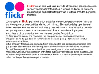 Flickr es un sitio web que permite almacenar, ordenar, buscar,
vender​ y compartir fotografías o vídeos en línea. Cuenta con
usuarios que comparten fotografías y vídeos creados por ellos
mismos.
Los grupos en flickr permiten a sus usuarios crear conversaciones en torno a
las fotos que son compartidas dentro del mismo. El creador del grupo tiene el
derecho a moderar las conversaciones y puede invitar a otros usuarios de esta
red para que se sumen a la conversación. Son un excelente lugar para
encontrar a otros usuarios con los mismos gustos fotográficos.
En flickr pueden contar con contactos, los que pueden ser personas conocidas o
fotógrafos como tú que desean sumarte como contacto para poder enterarse de tus
últimas actualizaciones.
Si tus amigos y familiares se suman a flickr, ellos pueden ser indicados como tales para
que puedan acceder a tus fotos configuradas con mayores restricciones de privacidad.
Es posible compartir fotos es su facilidad para configurar la privacidad de estas
imágenes. Conseguir la separación entre fotos públicas y privadas se torna más fácil. Así,
es posible elegir si deseas que tus fotos sean públicas, o si acaso quieres que solo sean
vistas por ti o por los usuarios que tu quieras.
 