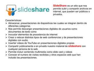 SlideShare es un sitio que nos
permite subir y compartir archivos en
internet, que pueden ser públicos o
privados.
Características:
 Almacenar, presentaciones de diapositivas las cuales se integran dentro de
diferentes categorías
 Nos permite descargar presentaciones digitales de usuarios como
documentos de texto como
 Incrustar elementos de procedencia de internet
 Crear o retocar distintos tipos de web conferencias y de presentaciones
digitales con audio.
 Insertar videos de YouTube en presentaciones digitales propias
 Compartir públicamente o en privado nuestro material de slideshare con
cualquier persona de la web.
 Permite incluir contenido multimedia como slide cast y videos
 Conocer el numero de visitas recibidas y otros espacios web que han
incluido las presentaciones.
 