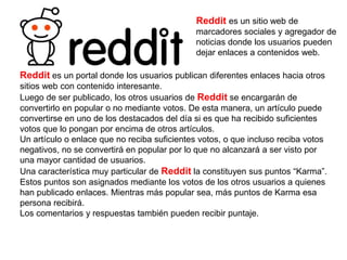 Reddit es un sitio web de
marcadores sociales y agregador de
noticias donde los usuarios pueden
dejar enlaces a contenidos web.
Reddit es un portal donde los usuarios publican diferentes enlaces hacia otros
sitios web con contenido interesante.
Luego de ser publicado, los otros usuarios de Reddit se encargarán de
convertirlo en popular o no mediante votos. De esta manera, un artículo puede
convertirse en uno de los destacados del día si es que ha recibido suficientes
votos que lo pongan por encima de otros artículos.
Un artículo o enlace que no reciba suficientes votos, o que incluso reciba votos
negativos, no se convertirá en popular por lo que no alcanzará a ser visto por
una mayor cantidad de usuarios.
Una característica muy particular de Reddit la constituyen sus puntos “Karma”.
Estos puntos son asignados mediante los votos de los otros usuarios a quienes
han publicado enlaces. Mientras más popular sea, más puntos de Karma esa
persona recibirá.
Los comentarios y respuestas también pueden recibir puntaje.
 
