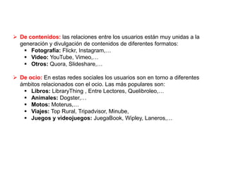  De contenidos: las relaciones entre los usuarios están muy unidas a la
generación y divulgación de contenidos de diferentes formatos:
 Fotografía: Flickr, Instagram,…
 Video: YouTube, Vimeo,…
 Otros: Quora, Slideshare,…
 De ocio: En estas redes sociales los usuarios son en torno a diferentes
ámbitos relacionados con el ocio. Las más populares son:
 Libros: LibraryThing , Entre Lectores, Quelibroleo,…
 Animales: Dogster,…
 Motos: Moterus,…
 Viajes: Top Rural, Tripadvisor, Minube,
 Juegos y videojuegos: JuegaBook, Wipley, Laneros,…
 