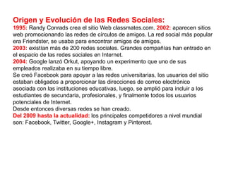 Origen y Evolución de las Redes Sociales:
1995: Randy Conrads crea el sitio Web classmates.com. 2002: aparecen sitios
web promocionando las redes de círculos de amigos. La red social más popular
era Friendster, se usaba para encontrar amigos de amigos.
2003: existían más de 200 redes sociales. Grandes compañías han entrado en
el espacio de las redes sociales en Internet.
2004: Google lanzó Orkut, apoyando un experimento que uno de sus
empleados realizaba en su tiempo libre.
Se creó Facebook para apoyar a las redes universitarias, los usuarios del sitio
estaban obligados a proporcionar las direcciones de correo electrónico
asociada con las instituciones educativas, luego, se amplió para incluir a los
estudiantes de secundaria, profesionales, y finalmente todos los usuarios
potenciales de Internet.
Desde entonces diversas redes se han creado.
Del 2009 hasta la actualidad: los principales competidores a nivel mundial
son: Facebook, Twitter, Google+, Instagram y Pinterest.
 