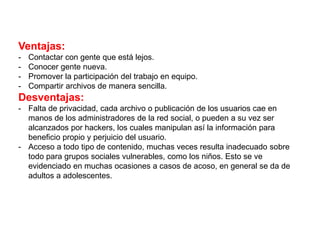 Ventajas:
- Contactar con gente que está lejos.
- Conocer gente nueva.
- Promover la participación del trabajo en equipo.
- Compartir archivos de manera sencilla.
Desventajas:
- Falta de privacidad, cada archivo o publicación de los usuarios cae en
manos de los administradores de la red social, o pueden a su vez ser
alcanzados por hackers, los cuales manipulan así la información para
beneficio propio y perjuicio del usuario.
- Acceso a todo tipo de contenido, muchas veces resulta inadecuado sobre
todo para grupos sociales vulnerables, como los niños. Esto se ve
evidenciado en muchas ocasiones a casos de acoso, en general se da de
adultos a adolescentes.
 