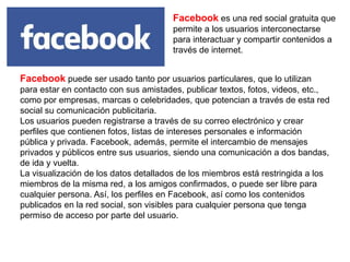Facebook es una red social gratuita que
permite a los usuarios interconectarse
para interactuar y compartir contenidos a
través de internet.
Facebook puede ser usado tanto por usuarios particulares, que lo utilizan
para estar en contacto con sus amistades, publicar textos, fotos, videos, etc.,
como por empresas, marcas o celebridades, que potencian a través de esta red
social su comunicación publicitaria.
Los usuarios pueden registrarse a través de su correo electrónico y crear
perfiles que contienen fotos, listas de intereses personales e información
pública y privada. Facebook, además, permite el intercambio de mensajes
privados y públicos entre sus usuarios, siendo una comunicación a dos bandas,
de ida y vuelta.
La visualización de los datos detallados de los miembros está restringida a los
miembros de la misma red, a los amigos confirmados, o puede ser libre para
cualquier persona. Así, los perfiles en Facebook, así como los contenidos
publicados en la red social, son visibles para cualquier persona que tenga
permiso de acceso por parte del usuario.
 