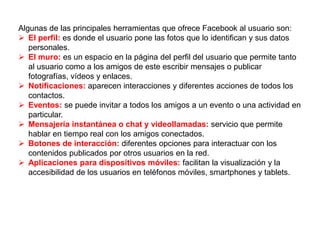 Algunas de las principales herramientas que ofrece Facebook al usuario son:
 El perfil: es donde el usuario pone las fotos que lo identifican y sus datos
personales.
 El muro: es un espacio en la página del perfil del usuario que permite tanto
al usuario como a los amigos de este escribir mensajes o publicar
fotografías, vídeos y enlaces.
 Notificaciones: aparecen interacciones y diferentes acciones de todos los
contactos.
 Eventos: se puede invitar a todos los amigos a un evento o una actividad en
particular.
 Mensajería instantánea o chat y videollamadas: servicio que permite
hablar en tiempo real con los amigos conectados.
 Botones de interacción: diferentes opciones para interactuar con los
contenidos publicados por otros usuarios en la red.
 Aplicaciones para dispositivos móviles: facilitan la visualización y la
accesibilidad de los usuarios en teléfonos móviles, smartphones y tablets.
 