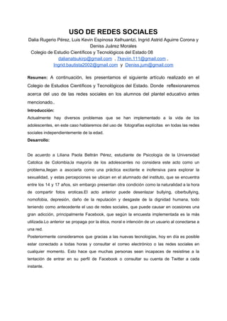 USO​ ​DE​ ​REDES​ ​SOCIALES
Dalia​ ​Rugerio​ ​Pérez,​ ​Luis​ ​Kevin​ ​Espinosa​ ​Xelhuantzi,​ ​Ingrid​ ​Astrid​ ​Aguirre​ ​Corona​ ​y
Deniss​ ​Juárez​ ​Morales
Colegio​ ​de​ ​Estudio​ ​Científicos​ ​y​ ​Tecnológicos​ ​del​ ​Estado​ ​08
dalianatsukirp@gmail.com​​ ​​ ​,​ ​​7keviin.111@gmail.com​​ ​,
Ingrid.bautista2002@gmail.com​​ ​​ ​y​ ​​ ​​Deniss.jum@gmail.com
Resumen: ​A continuación, les presentamos el siguiente artículo realizado en el
Colegio de Estudios Científicos y Tecnológicos del Estado. Donde reflexionaremos
acerca del uso de las redes sociales en los alumnos del plantel educativo antes
mencionado..
Introducción:
Actualmente hay diversos problemas que se han implementado a la vida de los
adolescentes, en este caso hablaremos del uso de fotografías explícitas en todas las redes
sociales​ ​independientemente​ ​de​ ​la​ ​edad.
Desarrollo:
De acuerdo a Liliana Paola Beltrán Pérez, estudiante de Psicología de la Universidad
Catolica de Colombia,la mayoría de los adolescentes no considera este acto como un
problema,llegan a asociarla como una práctica excitante e inofensiva para explorar la
sexualidad, y estas percepciones se ubican en el alumnado del instituto, que se encuentra
entre los 14 y 17 años, sin embargo presentan otra condición como la naturalidad a la hora
de compartir fotos eroticas.El acto anterior puede desenlazar bullying, ciberbullying,
nomofobia, depresión, daño de la reputación y desgaste de la dignidad humana, todo
teniendo como antecedente el uso de redes sociales, que puede causar en ocasiones una
gran adicción, principalmente Facebook, que según la encuesta implementada es la más
utilizada.Lo anterior se propaga por la ética, moral e intención de un usuario al conectarse a
una​ ​red.
Posteriormente consideramos que g​racias a las nuevas tecnologías, hoy en día es posible
estar conectado a todas horas y consultar el correo electrónico o las redes sociales en
cualquier momento. Esto hace que muchas personas sean incapaces de resistirse a la
tentación de entrar en su perfil de Facebook o consultar su cuenta de Twitter a cada
instante.
 